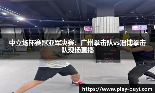 中立场杯赛冠亚军决赛：广州拳击队vs淄博拳击队现场直播